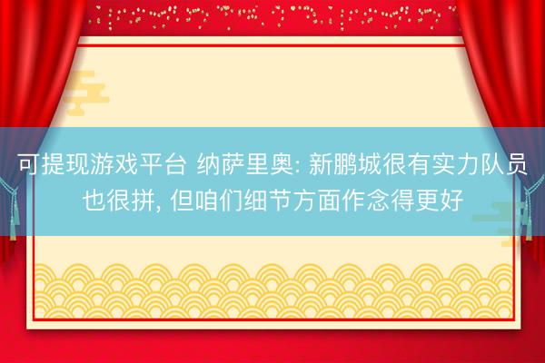 可提现游戏平台 纳萨里奥: 新鹏城很有实力队员也很拼， 但咱们细节方面作念得更好
