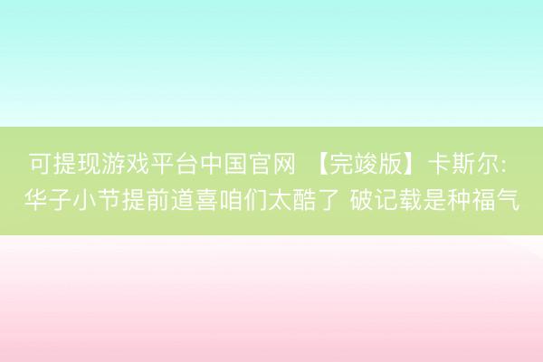 可提现游戏平台中国官网 【完竣版】卡斯尔: 华子小节提前道喜咱们太酷了 破记载是种福气