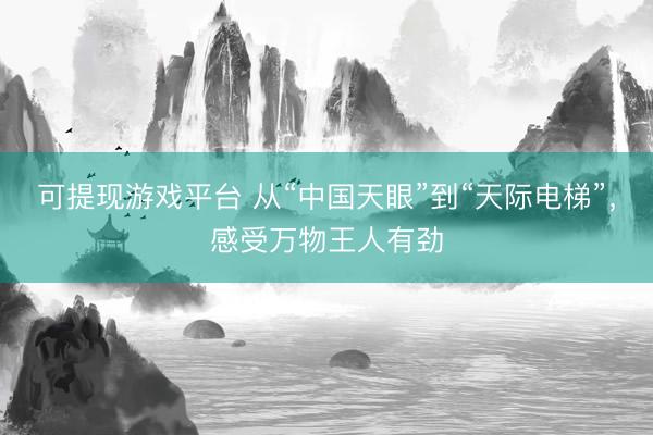 可提现游戏平台 从“中国天眼”到“天际电梯”，感受万物王人有劲