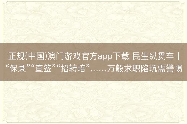 正规(中国)澳门游戏官方app下载 民生纵贯车丨“保录”“直签”“招转培”……万般求职陷坑需警惕