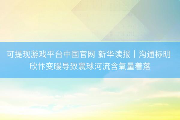 可提现游戏平台中国官网 新华读报｜沟通标明 欣忭变暖导致寰球河流含氧量着落