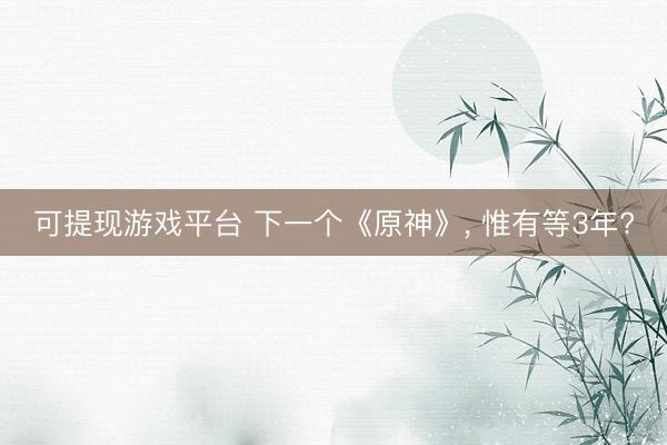可提现游戏平台 下一个《原神》， 惟有等3年?