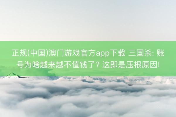 正规(中国)澳门游戏官方app下载 三国杀: 账号为啥越来越不值钱了? 这即是压根原因!