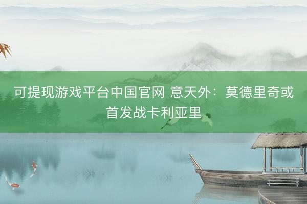 可提现游戏平台中国官网 意天外：莫德里奇或首发战卡利亚里
