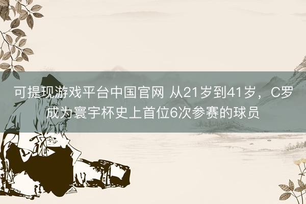 可提现游戏平台中国官网 从21岁到41岁，C罗成为寰宇杯史上首位6次参赛的球员
