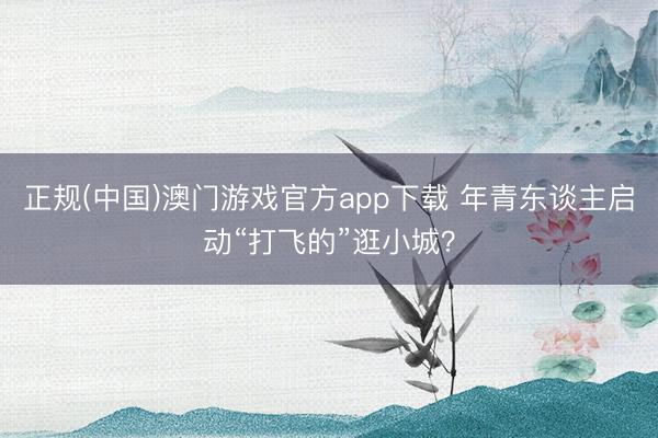 正规(中国)澳门游戏官方app下载 年青东谈主启动“打飞的”逛小城？