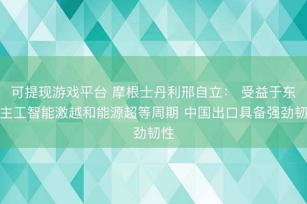 可提现游戏平台 摩根士丹利邢自立： 受益于东谈主工智能激越和能源超等周期 中国出口具备强劲韧性