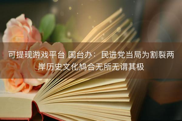 可提现游戏平台 国台办：民进党当局为割裂两岸历史文化鸠合无所无谓其极