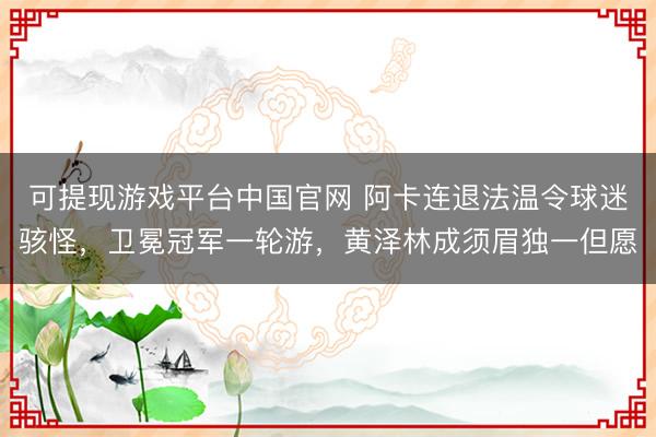 可提现游戏平台中国官网 阿卡连退法温令球迷骇怪，卫冕冠军一轮游，黄泽林成须眉独一但愿