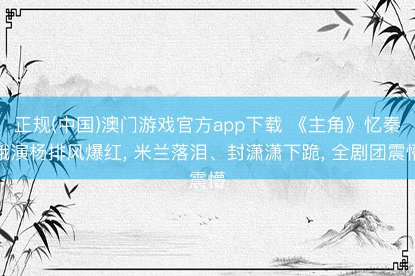 正规(中国)澳门游戏官方app下载 《主角》忆秦娥演杨排风爆红， 米兰落泪、封潇潇下跪， 全剧团震懵