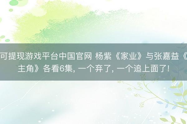 可提现游戏平台中国官网 杨紫《家业》与张嘉益《主角》各看6集， 一个弃了， 一个追上面了!