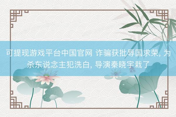 可提现游戏平台中国官网 诈骗获批辱国求荣， 为杀东说念主犯洗白， 导演秦晓宇栽了