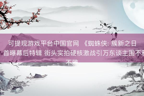 可提现游戏平台中国官网 《蜘蛛侠: 簇新之日》首曝幕后特辑 街头实拍硬核激战引万东谈主围不雅