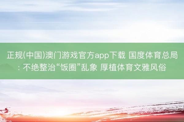 正规(中国)澳门游戏官方app下载 国度体育总局: 不绝整治“饭圈”乱象 厚植体育文雅风俗