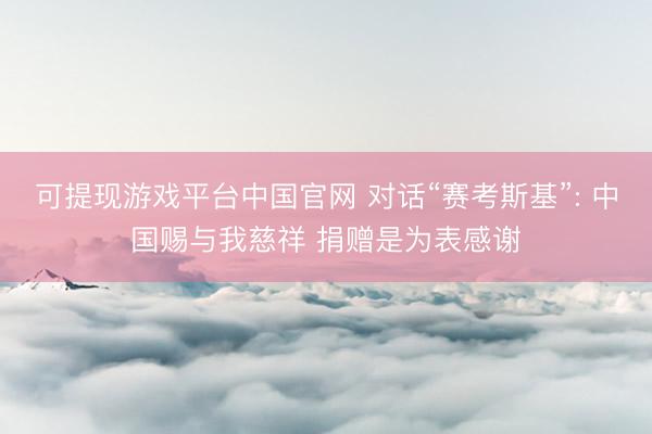 可提现游戏平台中国官网 对话“赛考斯基”: 中国赐与我慈祥 捐赠是为表感谢