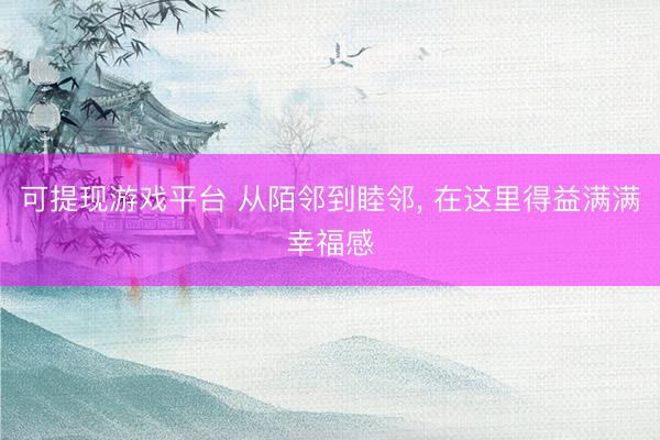 可提现游戏平台 从陌邻到睦邻， 在这里得益满满幸福感