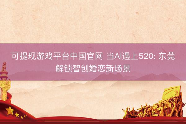 可提现游戏平台中国官网 当AI遇上520: 东莞解锁智创婚恋新场景