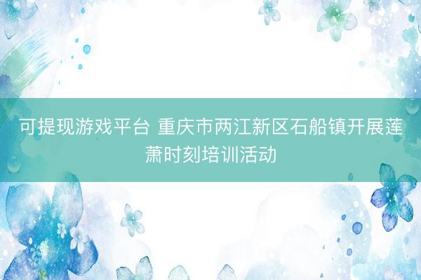 可提现游戏平台 重庆市两江新区石船镇开展莲萧时刻培训活动