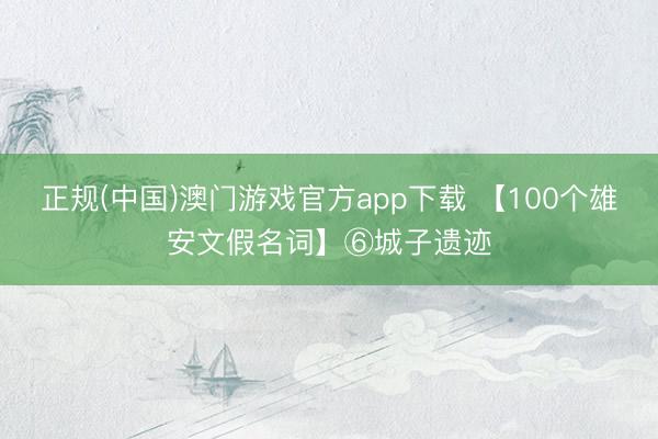 正规(中国)澳门游戏官方app下载 【100个雄安文假名词】⑥城子遗迹