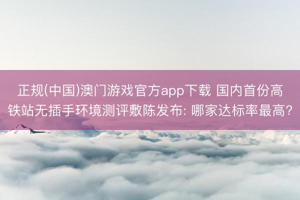 正规(中国)澳门游戏官方app下载 国内首份高铁站无插手环境测评敷陈发布: 哪家达标率最高?