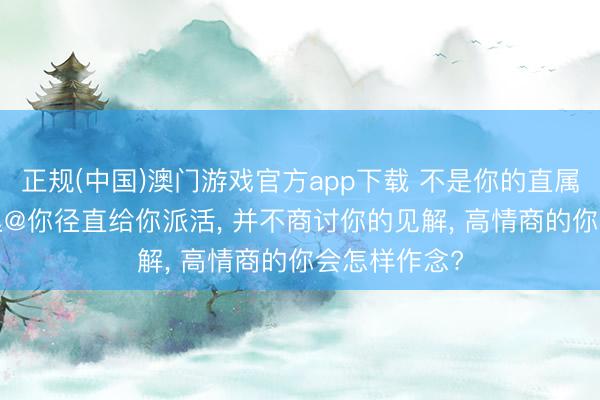 正规(中国)澳门游戏官方app下载 不是你的直属造就， 在群里@你径直给你派活， 并不商讨你的见解， 高情商的你会怎样作念?