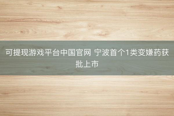 可提现游戏平台中国官网 宁波首个1类变嫌药获批上市
