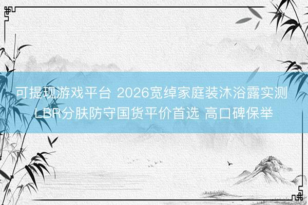 可提现游戏平台 2026宽绰家庭装沐浴露实测 LBR分肤防守国货平价首选 高口碑保举
