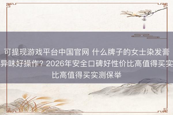 可提现游戏平台中国官网 什么牌子的女士染发膏仁和无异味好操作? 2026年安全口碑好性价比高值得买实测保举