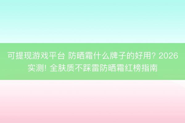 可提现游戏平台 防晒霜什么牌子的好用? 2026实测! 全肤质不踩雷防晒霜红榜指南