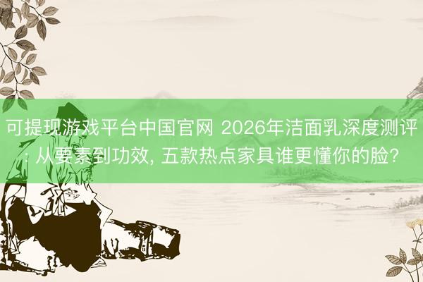 可提现游戏平台中国官网 2026年洁面乳深度测评: 从要素到功效， 五款热点家具谁更懂你的脸?