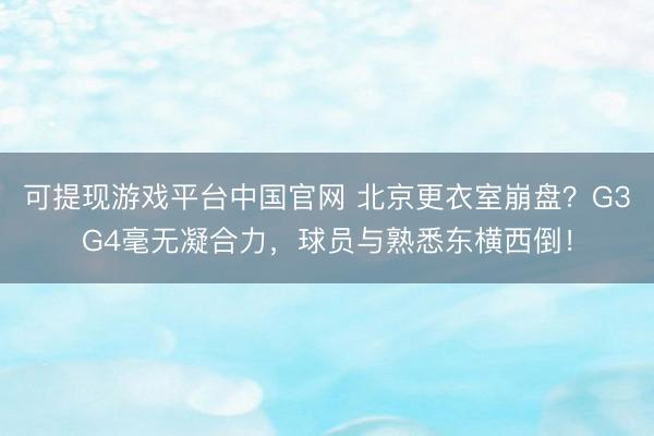 可提现游戏平台中国官网 北京更衣室崩盘？G3G4毫无凝合力，球员与熟悉东横西倒！