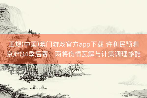 正规(中国)澳门游戏官方app下载 许利民预测京沪G4季后赛：两将伤情瓦解与计策调理惨酷