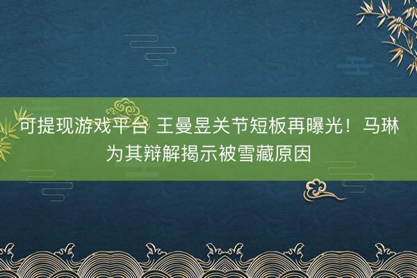 可提现游戏平台 王曼昱关节短板再曝光！马琳为其辩解揭示被雪藏原因