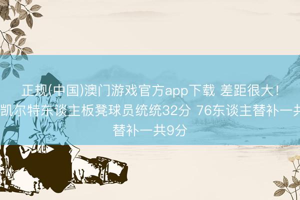正规(中国)澳门游戏官方app下载 差距很大！半场凯尔特东谈主板凳球员统统32分 76东谈主替补一共9分