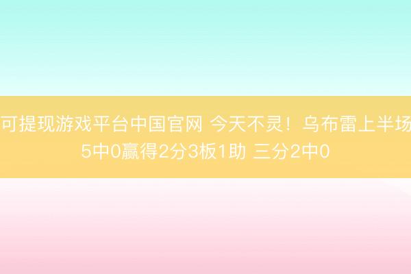 可提现游戏平台中国官网 今天不灵！乌布雷上半场5中0赢得2分3板1助 三分2中0