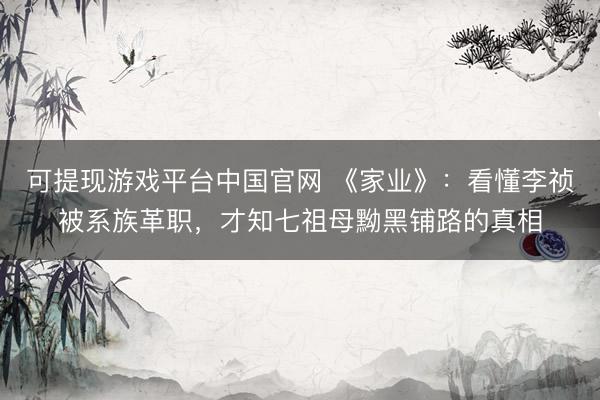 可提现游戏平台中国官网 《家业》：看懂李祯被系族革职，才知七祖母黝黑铺路的真相