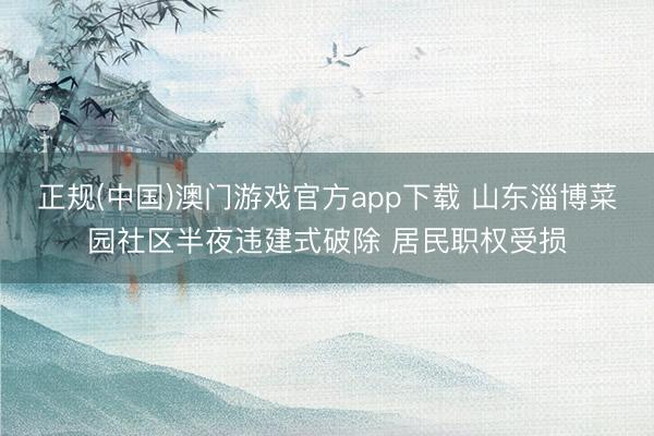 正规(中国)澳门游戏官方app下载 山东淄博菜园社区半夜违建式破除 居民职权受损