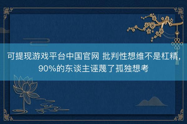 可提现游戏平台中国官网 批判性想维不是杠精，90%的东谈主诬蔑了孤独想考