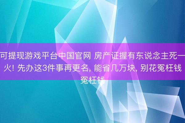 可提现游戏平台中国官网 房产证握有东说念主死一火! 先办这3件事再更名， 能省几万块， 别花冤枉钱