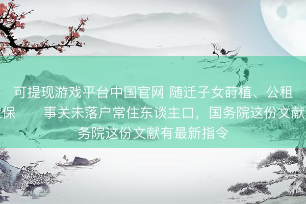 可提现游戏平台中国官网 随迁子女莳植、公租房、员工社保⋯⋯事关未落户常住东谈主口，国务院这份文献有最新指令
