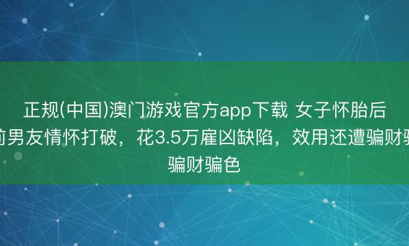 正规(中国)澳门游戏官方app下载 女子怀胎后与前男友情怀打破，花3.5万雇凶缺陷，效用还遭骗财骗色