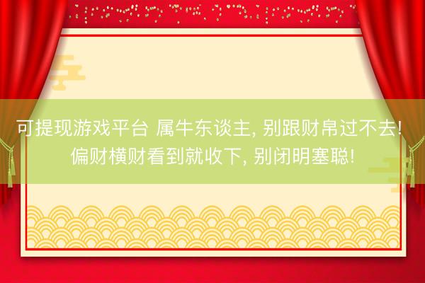可提现游戏平台 属牛东谈主， 别跟财帛过不去! 偏财横财看到就收下， 别闭明塞聪!