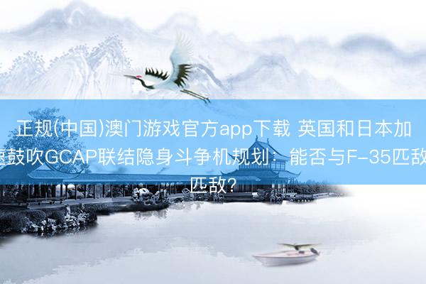 正规(中国)澳门游戏官方app下载 英国和日本加速鼓吹GCAP联结隐身斗争机规划：能否与F-35匹敌？