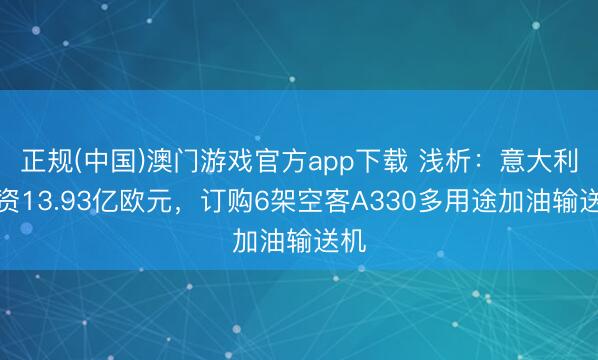正规(中国)澳门游戏官方app下载 浅析：意大利斥资13.93亿欧元，订购6架空客A330多用途加油输送机
