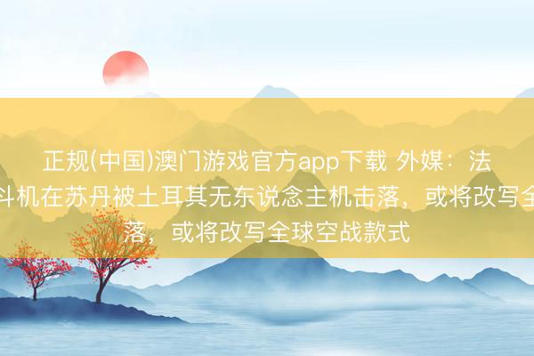 正规(中国)澳门游戏官方app下载 外媒：法制“阵风”搏斗机在苏丹被土耳其无东说念主机击落，或将改写全球空战款式