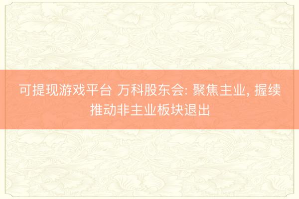 可提现游戏平台 万科股东会: 聚焦主业， 握续推动非主业板块退出
