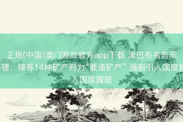 正规(中国)澳门游戏官方app下载 津巴布韦告示: 将锂、镍等14种矿产列为“要道矿产” 强制引入国度握股