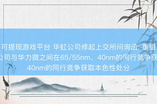 可提现游戏平台 华虹公司修起上交所问询函: 重组完成后， 上市公司与华力微之间在65/55nm、40nm的同行竞争获取本色性处分