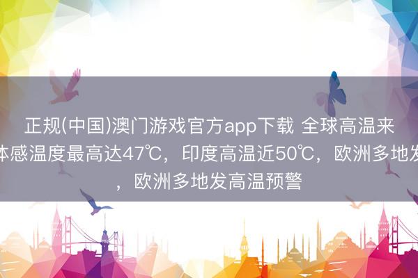 正规(中国)澳门游戏官方app下载 全球高温来袭！广州体感温度最高达47℃，印度高温近50℃，欧洲多地发高温预警