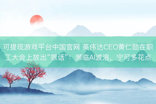 可提现游戏平台中国官网 英伟达CEO黄仁勋在职工大会上放出“狠话”：濒临AI波浪，宁可多花点